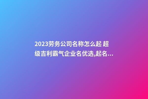 2023劳务公司名称怎么起 超级吉利霸气企业名优选,起名之家-第1张-公司起名-玄机派